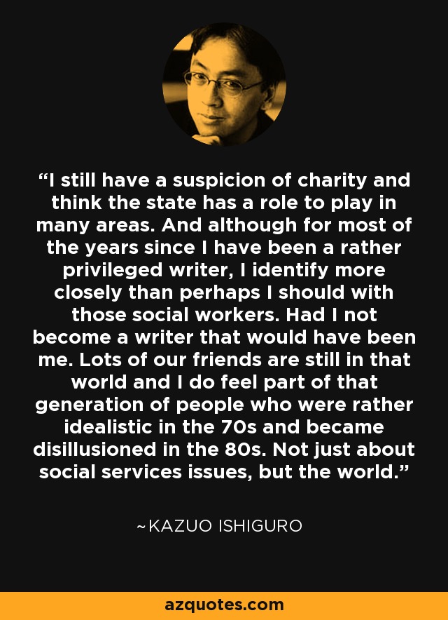 I still have a suspicion of charity and think the state has a role to play in many areas. And although for most of the years since I have been a rather privileged writer, I identify more closely than perhaps I should with those social workers. Had I not become a writer that would have been me. Lots of our friends are still in that world and I do feel part of that generation of people who were rather idealistic in the 70s and became disillusioned in the 80s. Not just about social services issues, but the world. - Kazuo Ishiguro