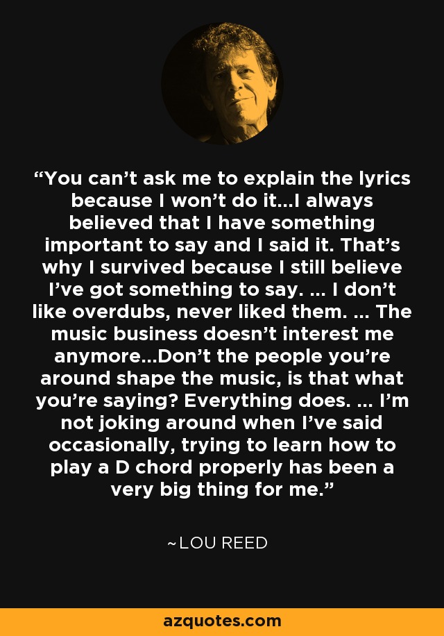 You can't ask me to explain the lyrics because I won't do it...I always believed that I have something important to say and I said it. That's why I survived because I still believe I've got something to say. ... I don't like overdubs, never liked them. ... The music business doesn't interest me anymore...Don't the people you're around shape the music, is that what you're saying? Everything does. ... I'm not joking around when I've said occasionally, trying to learn how to play a D chord properly has been a very big thing for me. - Lou Reed