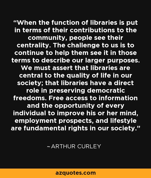 When the function of libraries is put in terms of their contributions to the community, people see their centrality. The challenge to us is to continue to help them see it in those terms to describe our larger purposes. We must assert that libraries are central to the quality of life in our society; that libraries have a direct role in preserving democratic freedoms. Free access to information and the opportunity of every individual to improve his or her mind, employment prospects, and lifestyle are fundamental rights in our society. - Arthur Curley