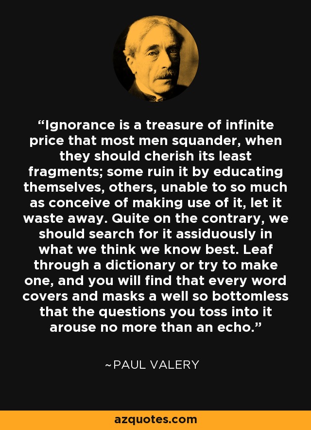 Ignorance is a treasure of infinite price that most men squander, when they should cherish its least fragments; some ruin it by educating themselves, others, unable to so much as conceive of making use of it, let it waste away. Quite on the contrary, we should search for it assiduously in what we think we know best. Leaf through a dictionary or try to make one, and you will find that every word covers and masks a well so bottomless that the questions you toss into it arouse no more than an echo. - Paul Valery
