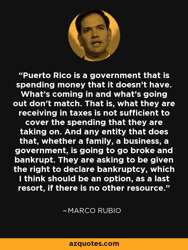 Puerto Rico is a government that is spending money that it doesn't have. What's coming in and what's going out don't match. That is, what they are receiving in taxes is not sufficient to cover the spending that they are taking on. And any entity that does that, whether a family, a business, a government, is going to go broke and bankrupt. They are asking to be given the right to declare bankruptcy, which I think should be an option, as a last resort, if there is no other resource. - Marco Rubio