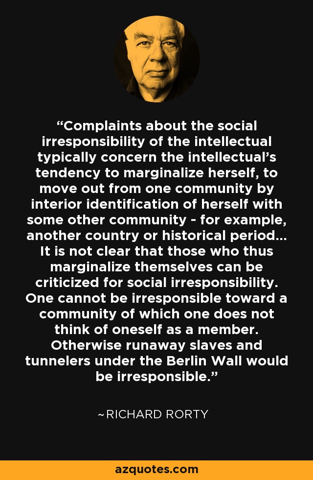 Complaints about the social irresponsibility of the intellectual typically concern the intellectual's tendency to marginalize herself, to move out from one community by interior identification of herself with some other community - for example, another country or historical period... It is not clear that those who thus marginalize themselves can be criticized for social irresponsibility. One cannot be irresponsible toward a community of which one does not think of oneself as a member. Otherwise runaway slaves and tunnelers under the Berlin Wall would be irresponsible. - Richard Rorty