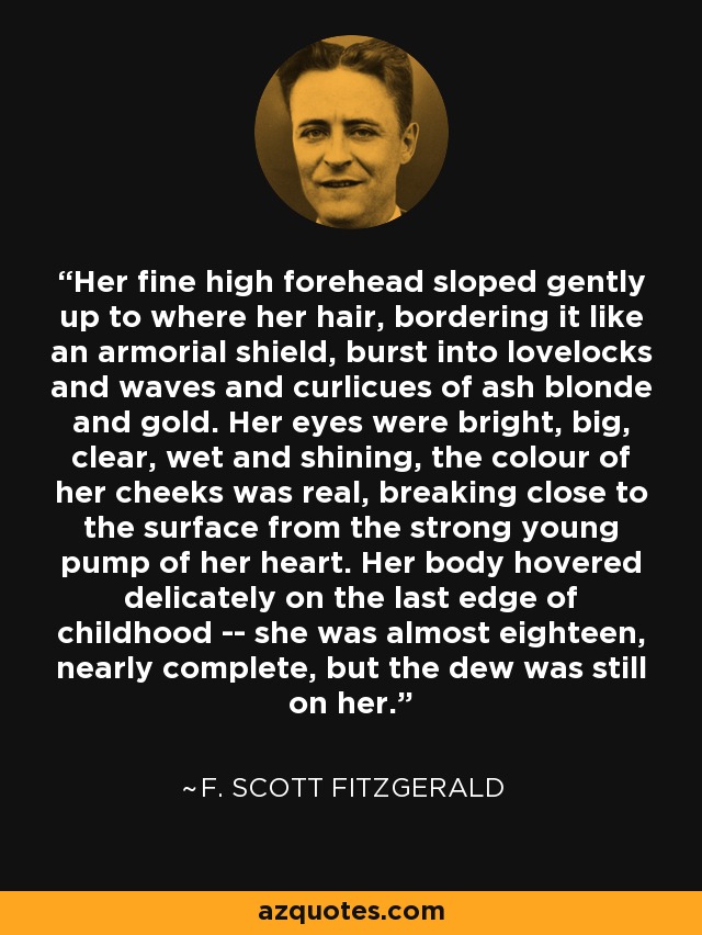 Her fine high forehead sloped gently up to where her hair, bordering it like an armorial shield, burst into lovelocks and waves and curlicues of ash blonde and gold. Her eyes were bright, big, clear, wet and shining, the colour of her cheeks was real, breaking close to the surface from the strong young pump of her heart. Her body hovered delicately on the last edge of childhood -- she was almost eighteen, nearly complete, but the dew was still on her. - F. Scott Fitzgerald