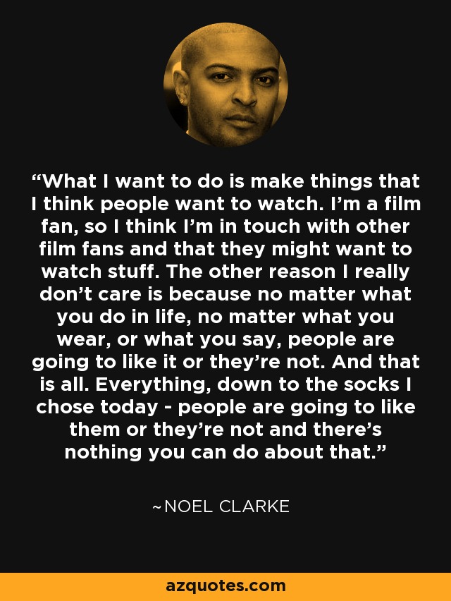 What I want to do is make things that I think people want to watch. I'm a film fan, so I think I'm in touch with other film fans and that they might want to watch stuff. The other reason I really don't care is because no matter what you do in life, no matter what you wear, or what you say, people are going to like it or they're not. And that is all. Everything, down to the socks I chose today - people are going to like them or they're not and there's nothing you can do about that. - Noel Clarke