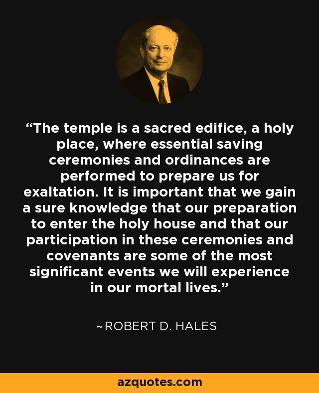 The temple is a sacred edifice, a holy place, where essential saving ceremonies and ordinances are performed to prepare us for exaltation. It is important that we gain a sure knowledge that our preparation to enter the holy house and that our participation in these ceremonies and covenants are some of the most significant events we will experience in our mortal lives. - Robert D. Hales