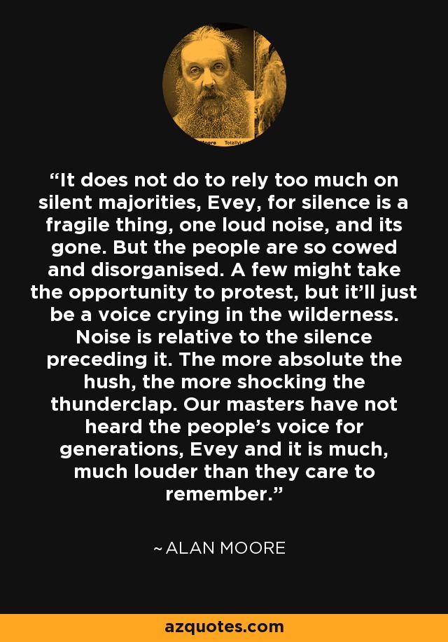 It does not do to rely too much on silent majorities, Evey, for silence is a fragile thing, one loud noise, and its gone. But the people are so cowed and disorganised. A few might take the opportunity to protest, but it'll just be a voice crying in the wilderness. Noise is relative to the silence preceding it. The more absolute the hush, the more shocking the thunderclap. Our masters have not heard the people's voice for generations, Evey and it is much, much louder than they care to remember. - Alan Moore