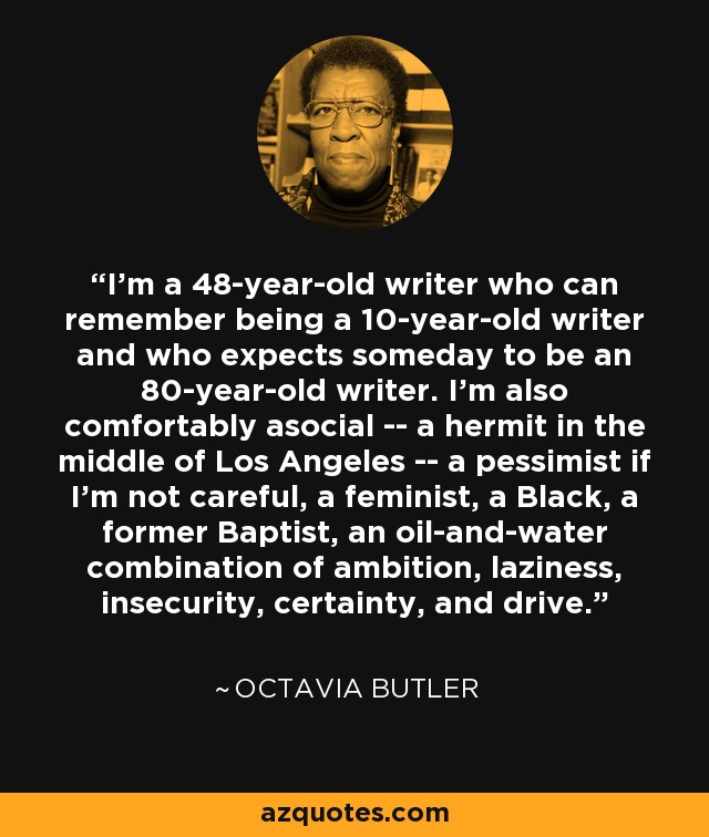 I'm a 48-year-old writer who can remember being a 10-year-old writer and who expects someday to be an 80-year-old writer. I'm also comfortably asocial -- a hermit in the middle of Los Angeles -- a pessimist if I'm not careful, a feminist, a Black, a former Baptist, an oil-and-water combination of ambition, laziness, insecurity, certainty, and drive. - Octavia Butler