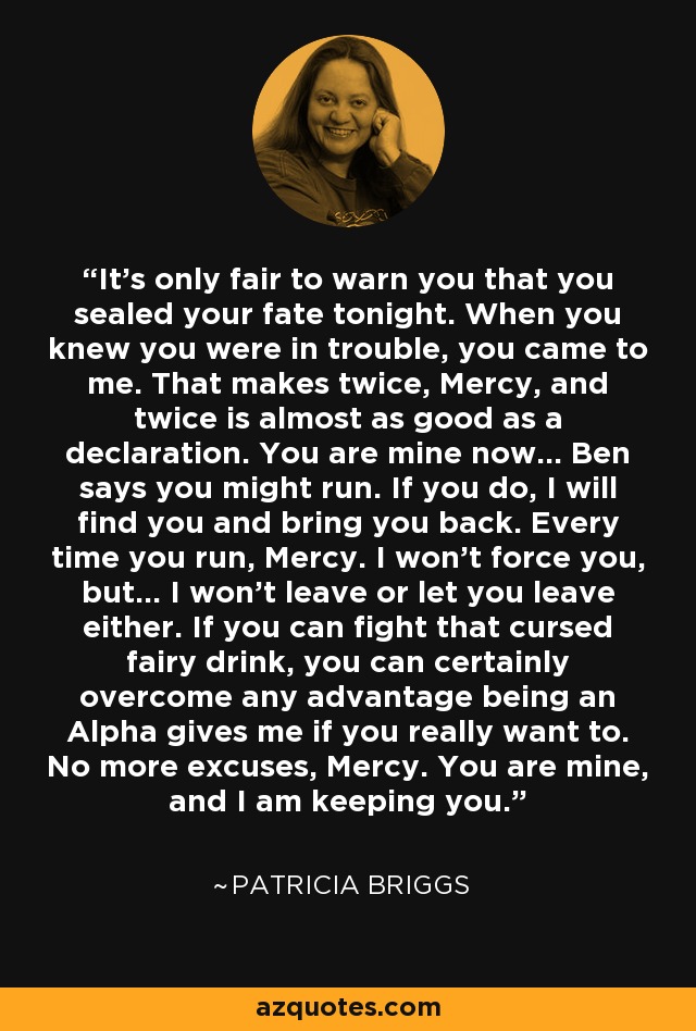 It's only fair to warn you that you sealed your fate tonight. When you knew you were in trouble, you came to me. That makes twice, Mercy, and twice is almost as good as a declaration. You are mine now... Ben says you might run. If you do, I will find you and bring you back. Every time you run, Mercy. I won't force you, but... I won't leave or let you leave either. If you can fight that cursed fairy drink, you can certainly overcome any advantage being an Alpha gives me if you really want to. No more excuses, Mercy. You are mine, and I am keeping you. - Patricia Briggs