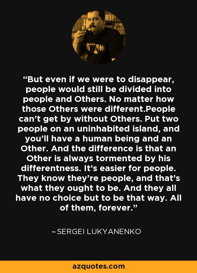 But even if we were to disappear, people would still be divided into people and Others. No matter how those Others were different.People can't get by without Others. Put two people on an uninhabited island, and you'll have a human being and an Other. And the difference is that an Other is always tormented by his differentness. It's easier for people. They know they're people, and that's what they ought to be. And they all have no choice but to be that way. All of them, forever. - Sergei Lukyanenko