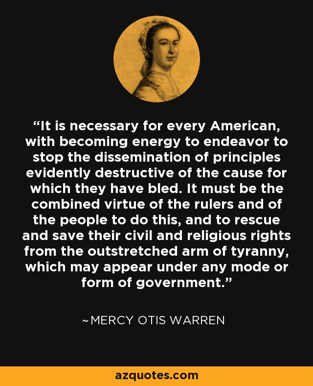 It is necessary for every American, with becoming energy to endeavor to stop the dissemination of principles evidently destructive of the cause for which they have bled. It must be the combined virtue of the rulers and of the people to do this, and to rescue and save their civil and religious rights from the outstretched arm of tyranny, which may appear under any mode or form of government. - Mercy Otis Warren