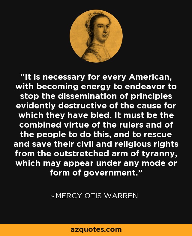 It is necessary for every American, with becoming energy to endeavor to stop the dissemination of principles evidently destructive of the cause for which they have bled. It must be the combined virtue of the rulers and of the people to do this, and to rescue and save their civil and religious rights from the outstretched arm of tyranny, which may appear under any mode or form of government. - Mercy Otis Warren It is necessary for every American, with becoming energy to endeavor to stop the dissemination of principles evidently destructive of the cause for which they have bled. It must be the combined virtue of the rulers and of the people to do this, and to rescue and save their civil and religious rights from the outstretched arm of tyranny, which may appear under any mode or form of government. - Mercy Otis Warren