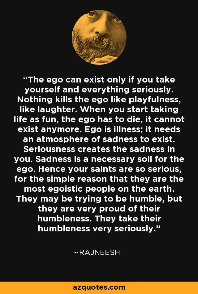 The ego can exist only if you take yourself and everything seriously. Nothing kills the ego like playfulness, like laughter. When you start taking life as fun, the ego has to die, it cannot exist anymore. Ego is illness; it needs an atmosphere of sadness to exist. Seriousness creates the sadness in you. Sadness is a necessary soil for the ego. Hence your saints are so serious, for the simple reason that they are the most egoistic people on the earth. They may be trying to be humble, but they are very proud of their humbleness. They take their humbleness very seriously. - Rajneesh