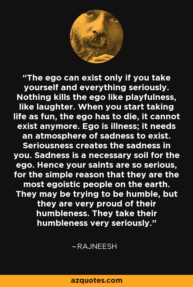 The ego can exist only if you take yourself and everything seriously. Nothing kills the ego like playfulness, like laughter. When you start taking life as fun, the ego has to die, it cannot exist anymore. Ego is illness; it needs an atmosphere of sadness to exist. Seriousness creates the sadness in you. Sadness is a necessary soil for the ego. Hence your saints are so serious, for the simple reason that they are the most egoistic people on the earth. They may be trying to be humble, but they are very proud of their humbleness. They take their humbleness very seriously. - Rajneesh