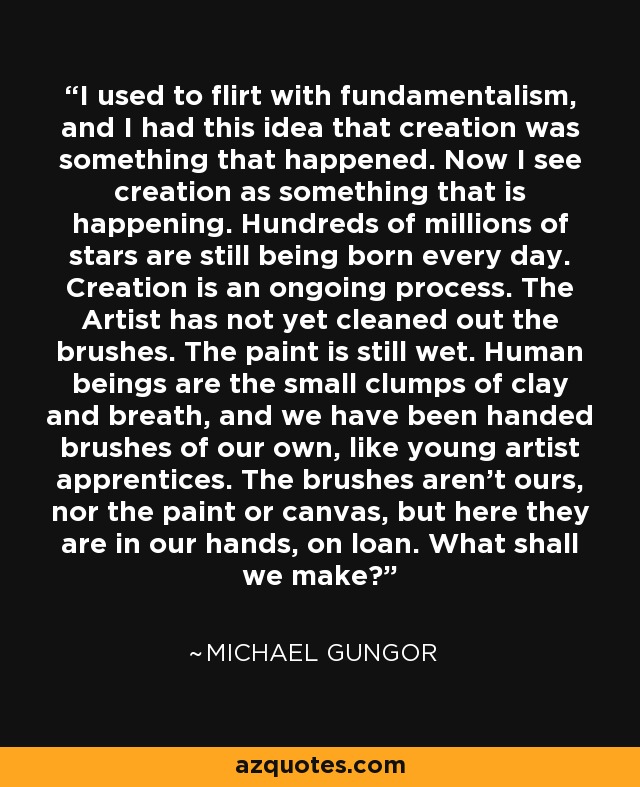 I used to flirt with fundamentalism, and I had this idea that creation was something that happened. Now I see creation as something that is happening. Hundreds of millions of stars are still being born every day. Creation is an ongoing process. The Artist has not yet cleaned out the brushes. The paint is still wet. Human beings are the small clumps of clay and breath, and we have been handed brushes of our own, like young artist apprentices. The brushes aren't ours, nor the paint or canvas, but here they are in our hands, on loan. What shall we make? - Michael Gungor