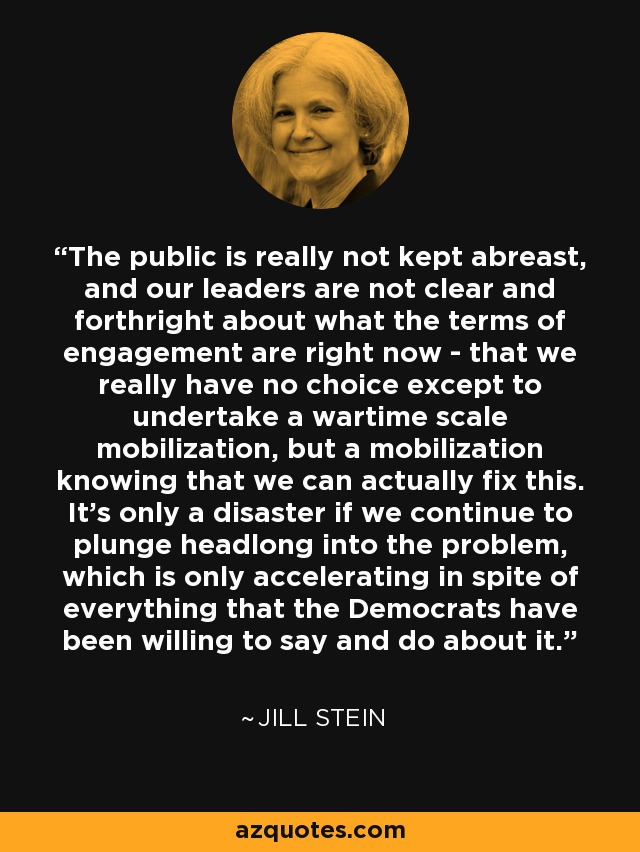 The public is really not kept abreast, and our leaders are not clear and forthright about what the terms of engagement are right now - that we really have no choice except to undertake a wartime scale mobilization, but a mobilization knowing that we can actually fix this. It's only a disaster if we continue to plunge headlong into the problem, which is only accelerating in spite of everything that the Democrats have been willing to say and do about it. - Jill Stein