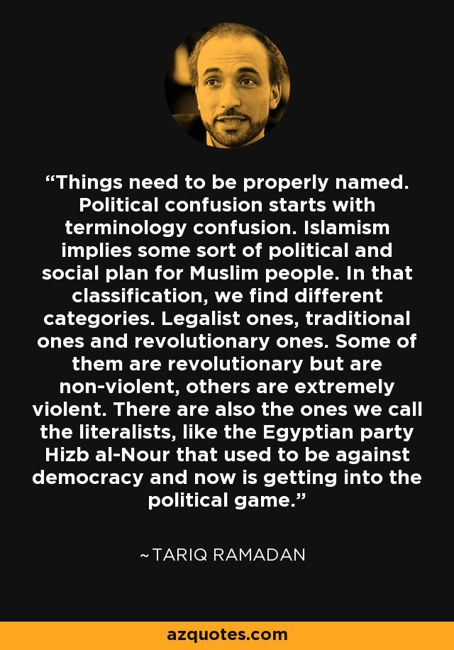 Things need to be properly named. Political confusion starts with terminology confusion. Islamism implies some sort of political and social plan for Muslim people. In that classification, we find different categories. Legalist ones, traditional ones and revolutionary ones. Some of them are revolutionary but are non-violent, others are extremely violent. There are also the ones we call the literalists, like the Egyptian party Hizb al-Nour that used to be against democracy and now is getting into the political game. - Tariq Ramadan