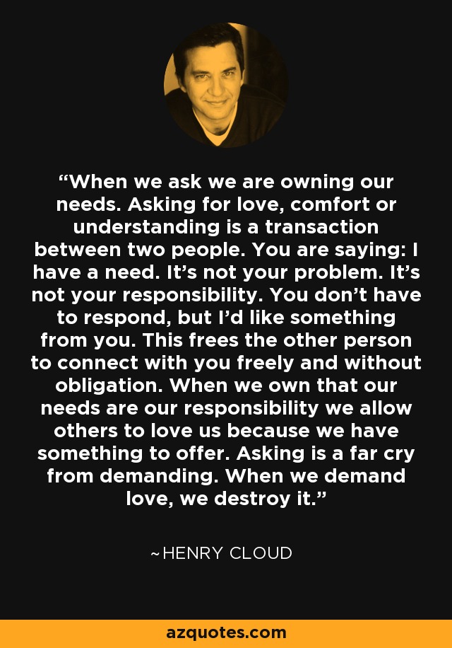 When we ask we are owning our needs. Asking for love, comfort or understanding is a transaction between two people. You are saying: I have a need. It's not your problem. It's not your responsibility. You don't have to respond, but I'd like something from you. This frees the other person to connect with you freely and without obligation. When we own that our needs are our responsibility we allow others to love us because we have something to offer. Asking is a far cry from demanding. When we demand love, we destroy it. - Henry Cloud