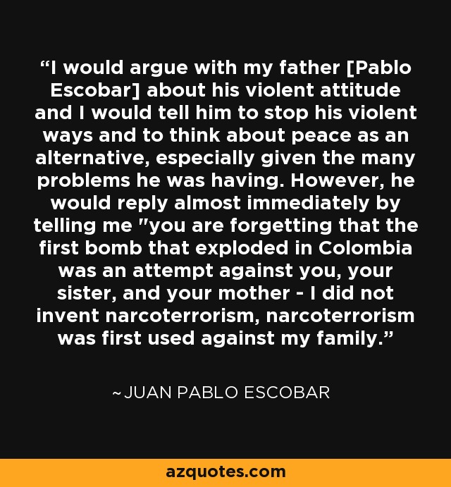 I would argue with my father [Pablo Escobar] about his violent attitude and I would tell him to stop his violent ways and to think about peace as an alternative, especially given the many problems he was having. However, he would reply almost immediately by telling me 