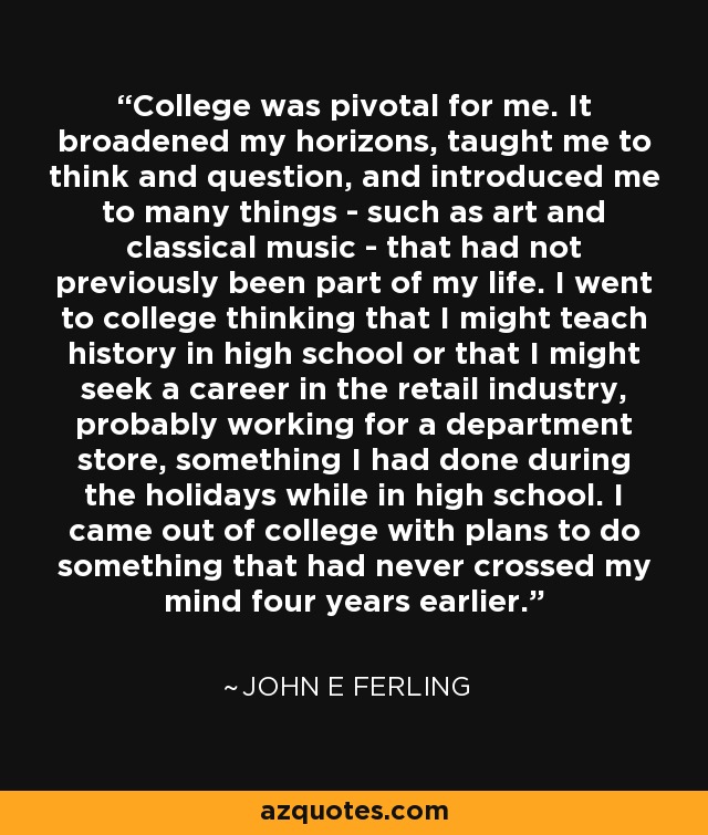 College was pivotal for me. It broadened my horizons, taught me to think and question, and introduced me to many things - such as art and classical music - that had not previously been part of my life. I went to college thinking that I might teach history in high school or that I might seek a career in the retail industry, probably working for a department store, something I had done during the holidays while in high school. I came out of college with plans to do something that had never crossed my mind four years earlier. - John E Ferling