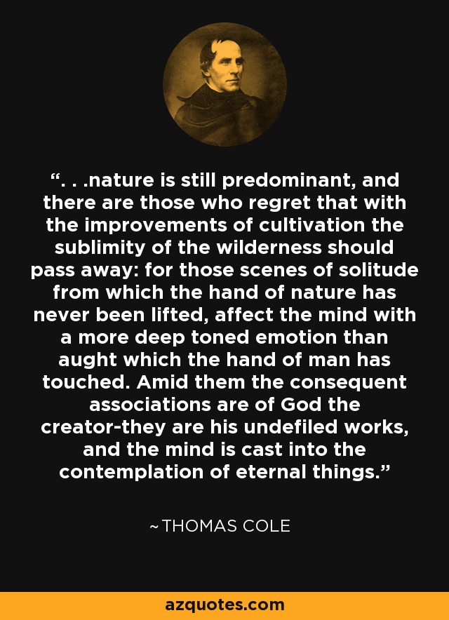 . . .nature is still predominant, and there are those who regret that with the improvements of cultivation the sublimity of the wilderness should pass away: for those scenes of solitude from which the hand of nature has never been lifted, affect the mind with a more deep toned emotion than aught which the hand of man has touched. Amid them the consequent associations are of God the creator-they are his undefiled works, and the mind is cast into the contemplation of eternal things. - Thomas Cole