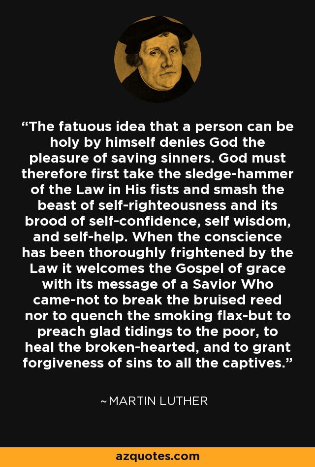 The fatuous idea that a person can be holy by himself denies God the pleasure of saving sinners. God must therefore first take the sledge-hammer of the Law in His fists and smash the beast of self-righteousness and its brood of self-confidence, self wisdom, and self-help. When the conscience has been thoroughly frightened by the Law it welcomes the Gospel of grace with its message of a Savior Who came-not to break the bruised reed nor to quench the smoking flax-but to preach glad tidings to the poor, to heal the broken-hearted, and to grant forgiveness of sins to all the captives. - Martin Luther