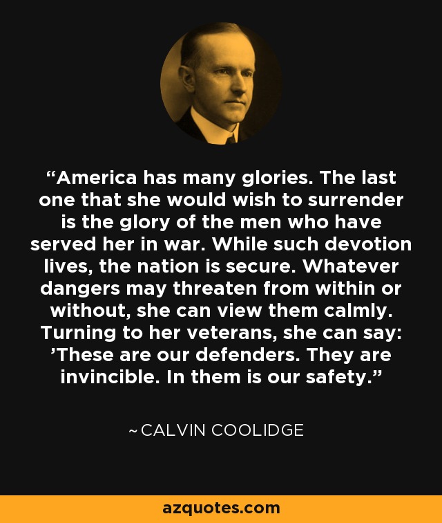 America has many glories. The last one that she would wish to surrender is the glory of the men who have served her in war. While such devotion lives, the nation is secure. Whatever dangers may threaten from within or without, she can view them calmly. Turning to her veterans, she can say: 'These are our defenders. They are invincible. In them is our safety.' - Calvin Coolidge