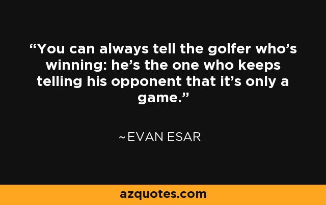 You can always tell the golfer who's winning: he's the one who keeps telling his opponent that it's only a game. - Evan Esar