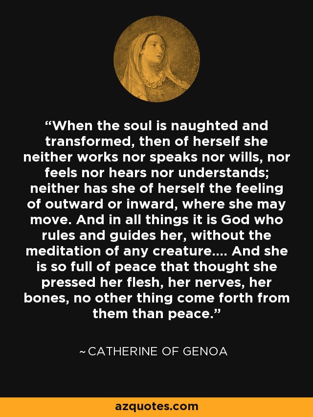 When the soul is naughted and transformed, then of herself she neither works nor speaks nor wills, nor feels nor hears nor understands; neither has she of herself the feeling of outward or inward, where she may move. And in all things it is God who rules and guides her, without the meditation of any creature.... And she is so full of peace that thought she pressed her flesh, her nerves, her bones, no other thing come forth from them than peace. - Catherine of Genoa