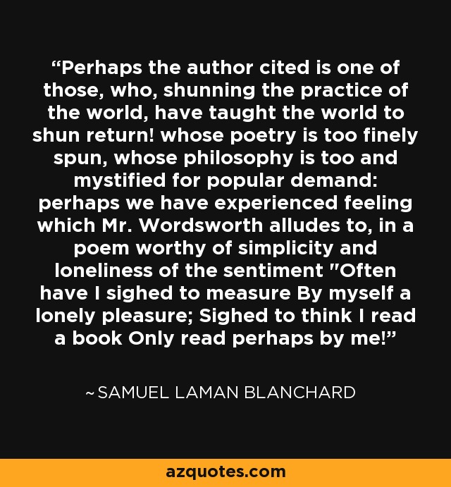 Perhaps the author cited is one of those, who, shunning the practice of the world, have taught the world to shun return! whose poetry is too finely spun, whose philosophy is too and mystified for popular demand: perhaps we have experienced feeling which Mr. Wordsworth alludes to, in a poem worthy of simplicity and loneliness of the sentiment 