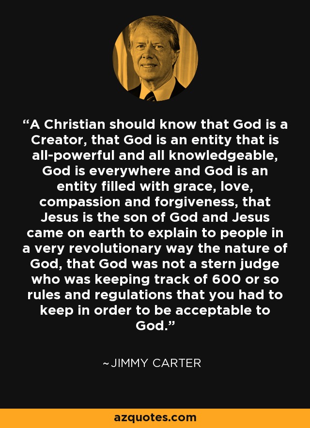 A Christian should know that God is a Creator, that God is an entity that is all-powerful and all knowledgeable, God is everywhere and God is an entity filled with grace, love, compassion and forgiveness, that Jesus is the son of God and Jesus came on earth to explain to people in a very revolutionary way the nature of God, that God was not a stern judge who was keeping track of 600 or so rules and regulations that you had to keep in order to be acceptable to God. - Jimmy Carter