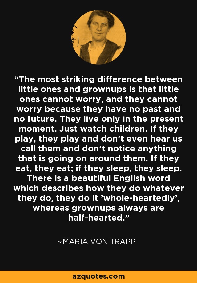 The most striking difference between little ones and grownups is that little ones cannot worry, and they cannot worry because they have no past and no future. They live only in the present moment. Just watch children. If they play, they play and don't even hear us call them and don't notice anything that is going on around them. If they eat, they eat; if they sleep, they sleep. There is a beautiful English word which describes how they do whatever they do, they do it 'whole-heartedly', whereas grownups always are half-hearted. - Maria von Trapp