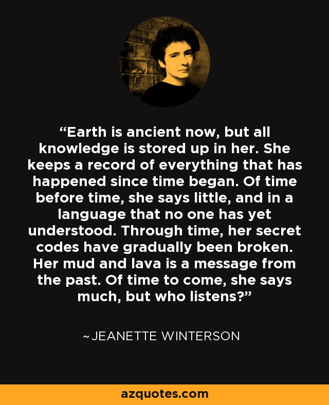 Earth is ancient now, but all knowledge is stored up in her. She keeps a record of everything that has happened since time began. Of time before time, she says little, and in a language that no one has yet understood. Through time, her secret codes have gradually been broken. Her mud and lava is a message from the past. Of time to come, she says much, but who listens? - Jeanette Winterson