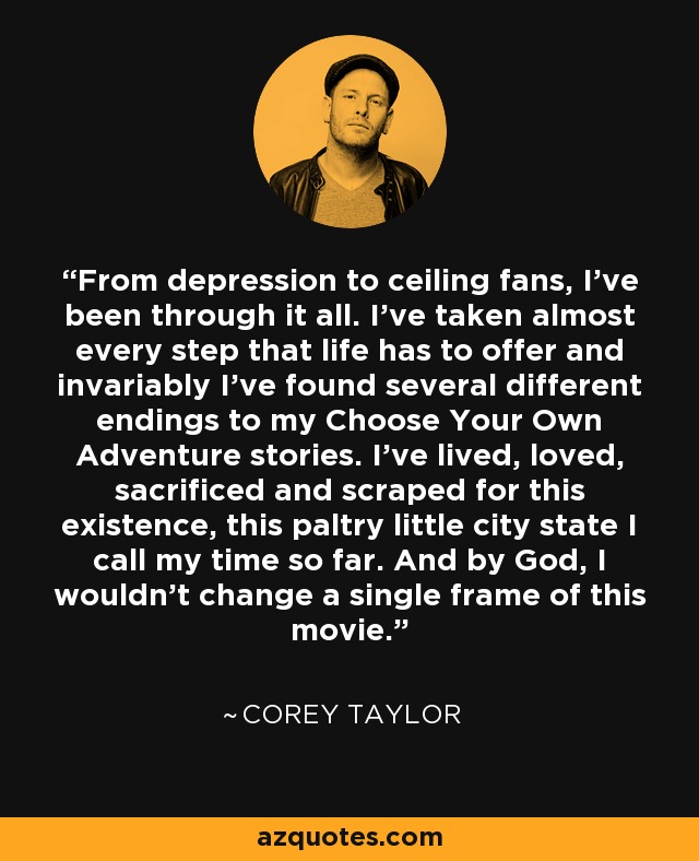 From depression to ceiling fans, I've been through it all. I've taken almost every step that life has to offer and invariably I've found several different endings to my Choose Your Own Adventure stories. I've lived, loved, sacrificed and scraped for this existence, this paltry little city state I call my time so far. And by God, I wouldn't change a single frame of this movie. - Corey Taylor