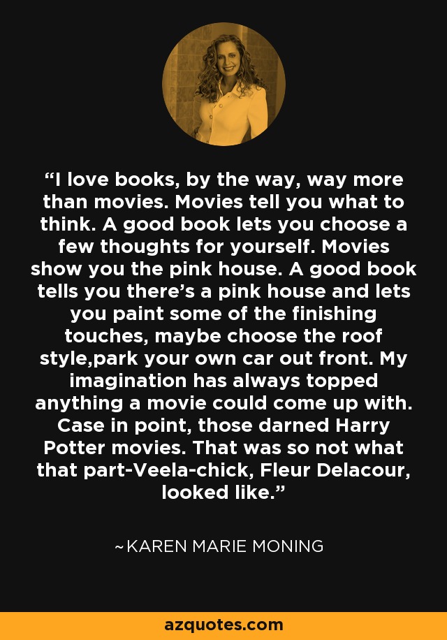 I love books, by the way, way more than movies. Movies tell you what to think. A good book lets you choose a few thoughts for yourself. Movies show you the pink house. A good book tells you there's a pink house and lets you paint some of the finishing touches, maybe choose the roof style,park your own car out front. My imagination has always topped anything a movie could come up with. Case in point, those darned Harry Potter movies. That was so not what that part-Veela-chick, Fleur Delacour, looked like. - Karen Marie Moning