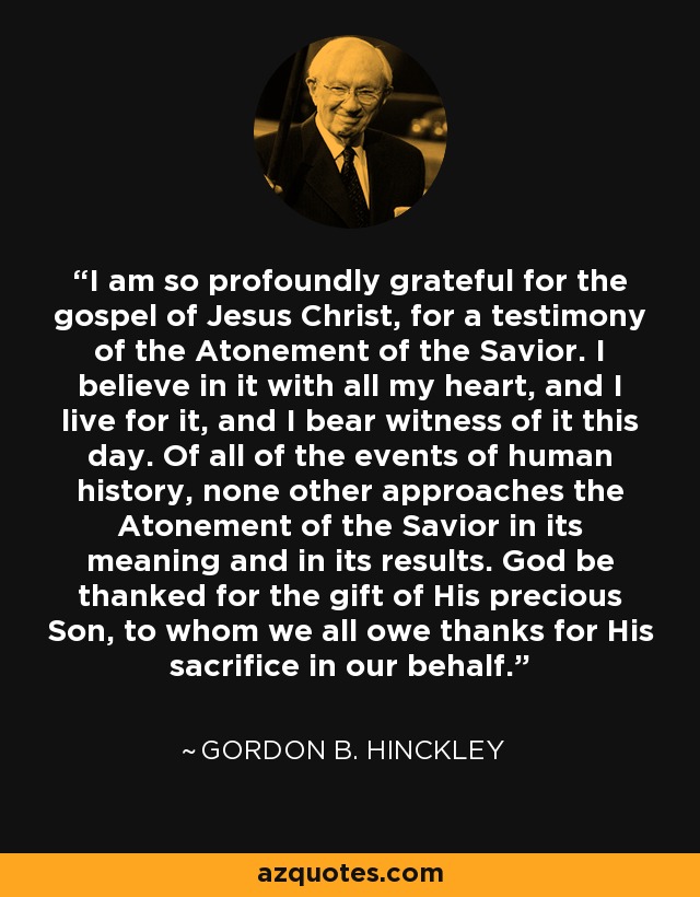 I am so profoundly grateful for the gospel of Jesus Christ, for a testimony of the Atonement of the Savior. I believe in it with all my heart, and I live for it, and I bear witness of it this day. Of all of the events of human history, none other approaches the Atonement of the Savior in its meaning and in its results. God be thanked for the gift of His precious Son, to whom we all owe thanks for His sacrifice in our behalf. - Gordon B. Hinckley