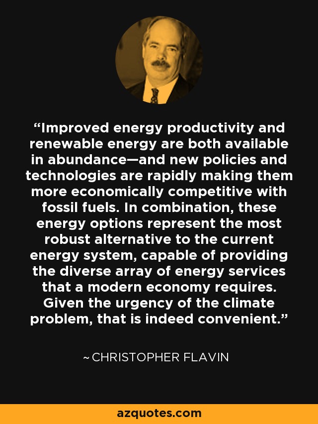 Improved energy productivity and renewable energy are both available in abundance—and new policies and technologies are rapidly making them more economically competitive with fossil fuels. In combination, these energy options represent the most robust alternative to the current energy system, capable of providing the diverse array of energy services that a modern economy requires. Given the urgency of the climate problem, that is indeed convenient. - Christopher Flavin