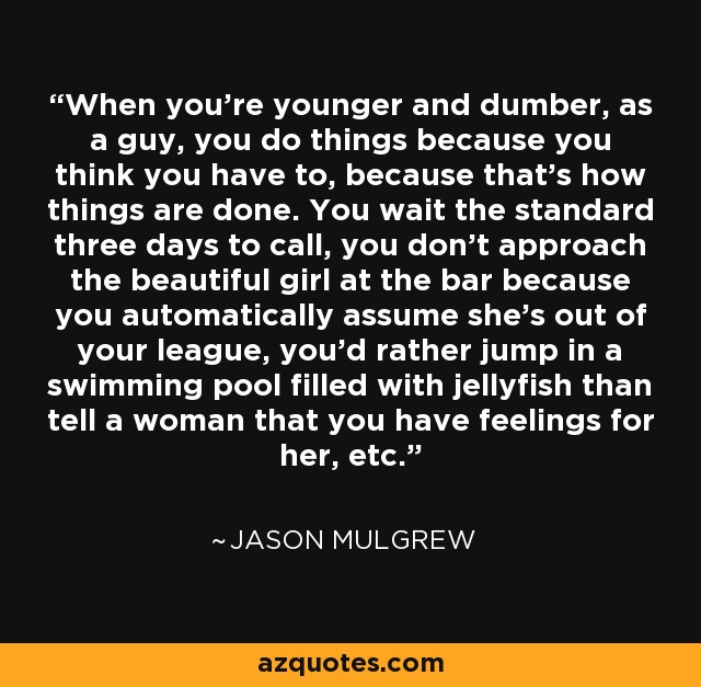 When you're younger and dumber, as a guy, you do things because you think you have to, because that's how things are done. You wait the standard three days to call, you don't approach the beautiful girl at the bar because you automatically assume she's out of your league, you'd rather jump in a swimming pool filled with jellyfish than tell a woman that you have feelings for her, etc. - Jason Mulgrew