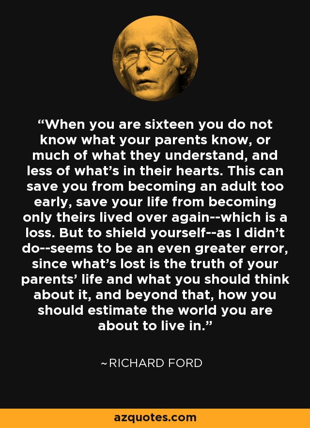 When you are sixteen you do not know what your parents know, or much of what they understand, and less of what's in their hearts. This can save you from becoming an adult too early, save your life from becoming only theirs lived over again--which is a loss. But to shield yourself--as I didn't do--seems to be an even greater error, since what's lost is the truth of your parents' life and what you should think about it, and beyond that, how you should estimate the world you are about to live in. - Richard Ford