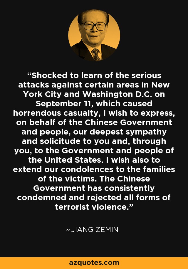 Shocked to learn of the serious attacks against certain areas in New York City and Washington D.C. on September 11, which caused horrendous casualty, I wish to express, on behalf of the Chinese Government and people, our deepest sympathy and solicitude to you and, through you, to the Government and people of the United States. I wish also to extend our condolences to the families of the victims. The Chinese Government has consistently condemned and rejected all forms of terrorist violence. - Jiang Zemin