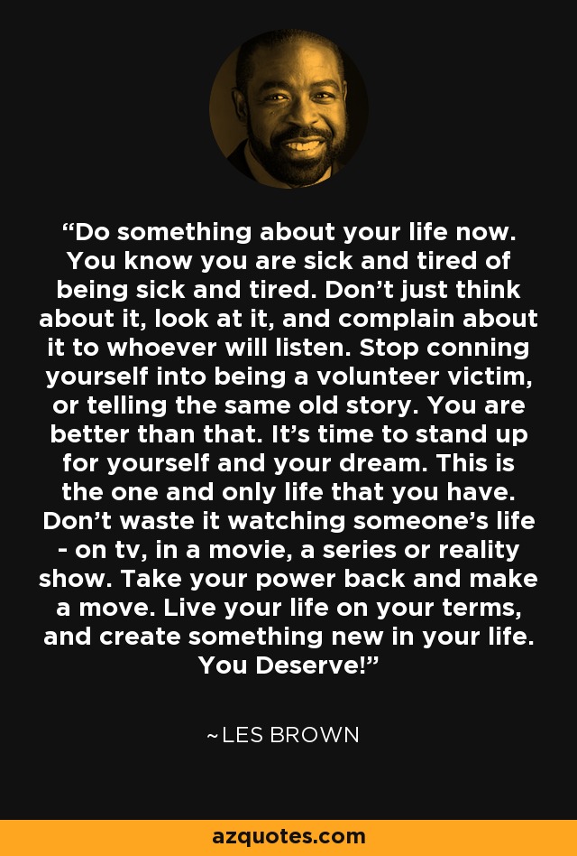 Do something about your life now. You know you are sick and tired of being sick and tired. Don't just think about it, look at it, and complain about it to whoever will listen. Stop conning yourself into being a volunteer victim, or telling the same old story. You are better than that. It's time to stand up for yourself and your dream. This is the one and only life that you have. Don't waste it watching someone's life - on tv, in a movie, a series or reality show. Take your power back and make a move. Live your life on your terms, and create something new in your life. You Deserve! - Les Brown