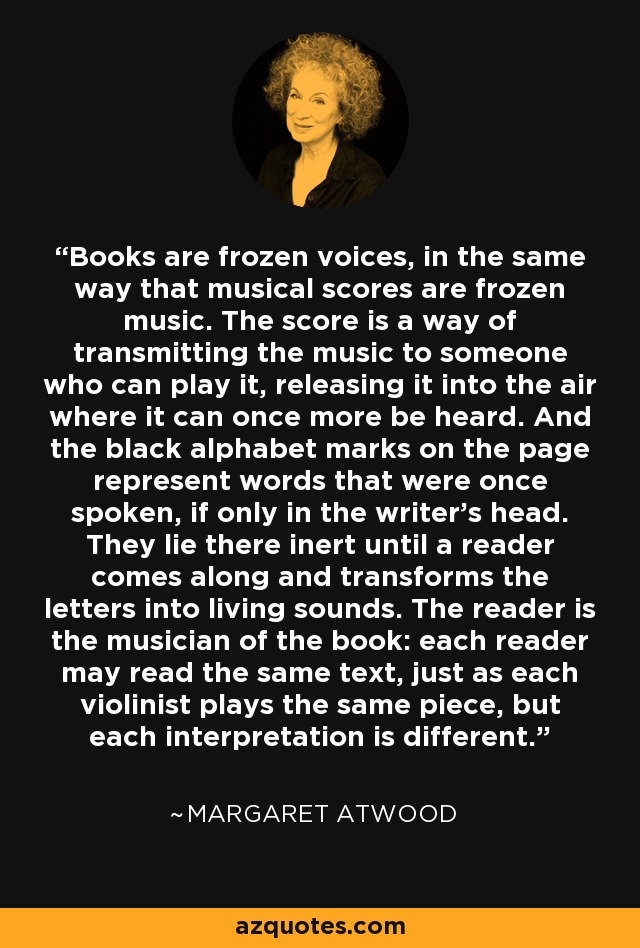 Books are frozen voices, in the same way that musical scores are frozen music. The score is a way of transmitting the music to someone who can play it, releasing it into the air where it can once more be heard. And the black alphabet marks on the page represent words that were once spoken, if only in the writer's head. They lie there inert until a reader comes along and transforms the letters into living sounds. The reader is the musician of the book: each reader may read the same text, just as each violinist plays the same piece, but each interpretation is different. - Margaret Atwood