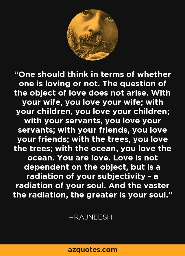 One should think in terms of whether one is loving or not. The question of the object of love does not arise. With your wife, you love your wife; with your children, you love your children; with your servants, you love your servants; with your friends, you love your friends; with the trees, you love the trees; with the ocean, you love the ocean. You are love. Love is not dependent on the object, but is a radiation of your subjectivity - a radiation of your soul. And the vaster the radiation, the greater is your soul. - Rajneesh