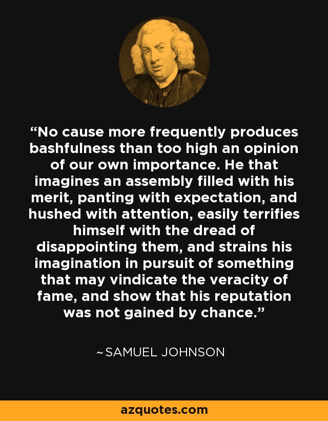 No cause more frequently produces bashfulness than too high an opinion of our own importance. He that imagines an assembly filled with his merit, panting with expectation, and hushed with attention, easily terrifies himself with the dread of disappointing them, and strains his imagination in pursuit of something that may vindicate the veracity of fame, and show that his reputation was not gained by chance. - Samuel Johnson