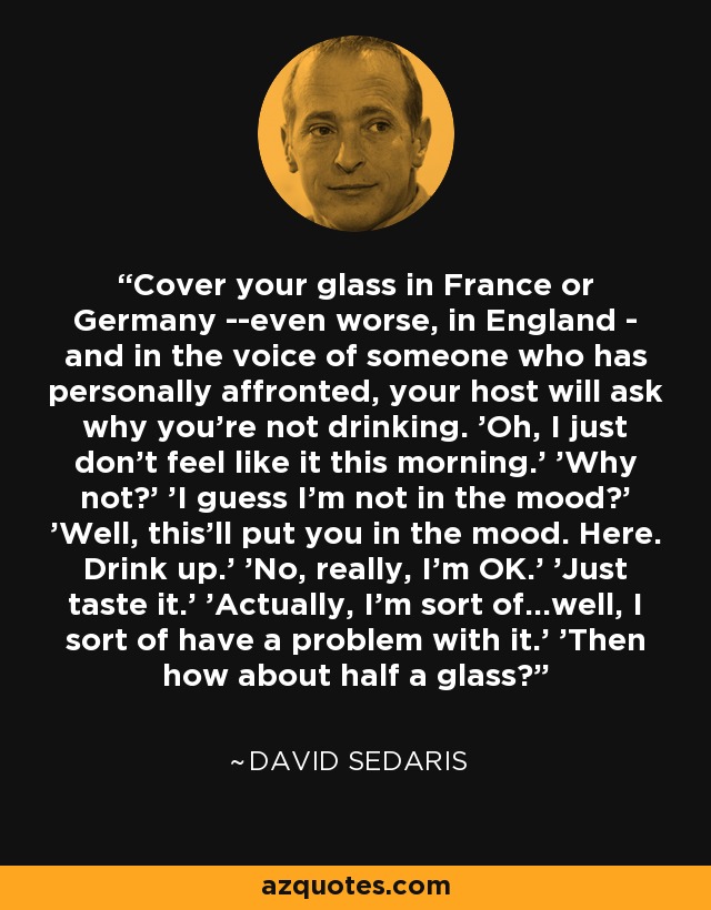 Cover your glass in France or Germany --even worse, in England - and in the voice of someone who has personally affronted, your host will ask why you're not drinking. 'Oh, I just don't feel like it this morning.' 'Why not?' 'I guess I'm not in the mood?' 'Well, this'll put you in the mood. Here. Drink up.' 'No, really, I'm OK.' 'Just taste it.' 'Actually, I'm sort of...well, I sort of have a problem with it.' 'Then how about half a glass? - David Sedaris