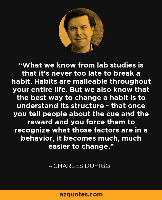What we know from lab studies is that it's never too late to break a habit. Habits are malleable throughout your entire life. But we also know that the best way to change a habit is to understand its structure - that once you tell people about the cue and the reward and you force them to recognize what those factors are in a behavior, it becomes much, much easier to change. - Charles Duhigg