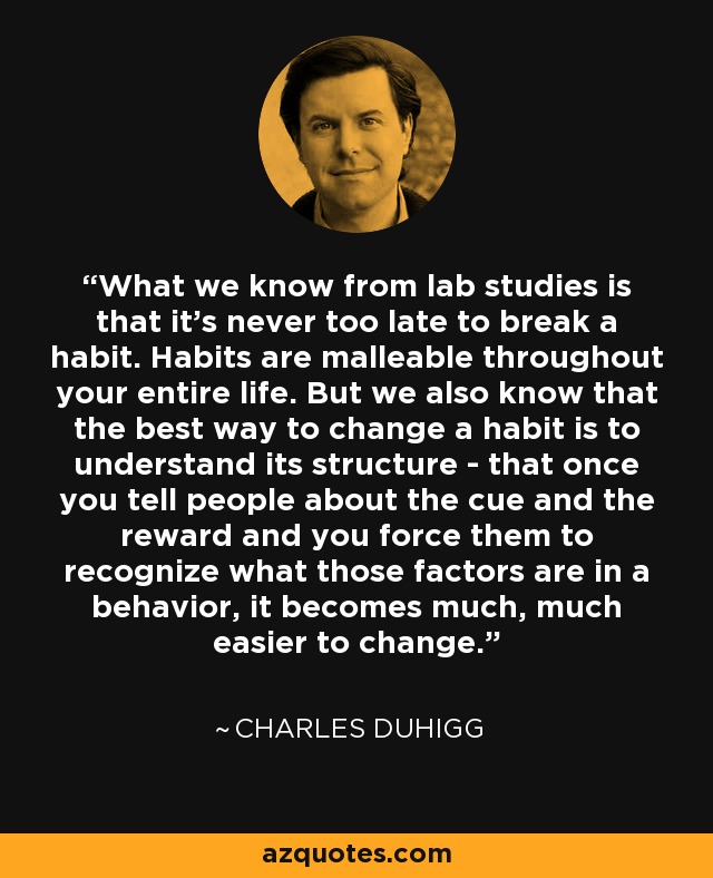 What we know from lab studies is that it's never too late to break a habit. Habits are malleable throughout your entire life. But we also know that the best way to change a habit is to understand its structure - that once you tell people about the cue and the reward and you force them to recognize what those factors are in a behavior, it becomes much, much easier to change. - Charles Duhigg