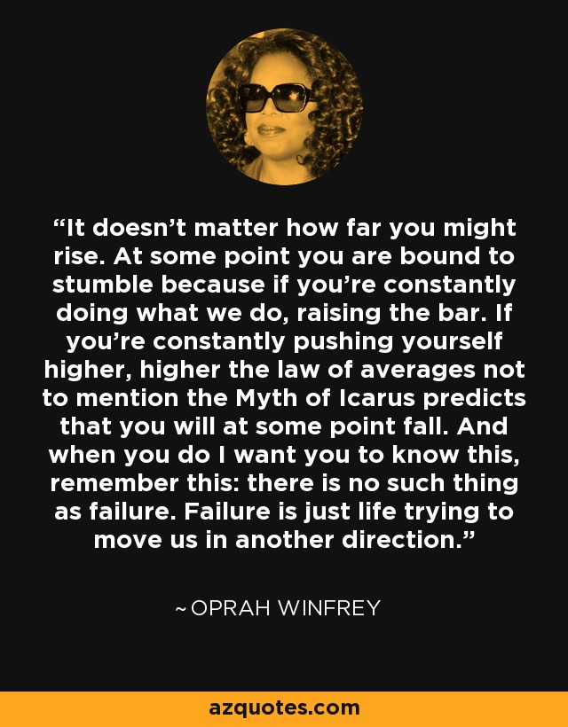 It doesn't matter how far you might rise. At some point you are bound to stumble because if you’re constantly doing what we do, raising the bar. If you're constantly pushing yourself higher, higher the law of averages not to mention the Myth of Icarus predicts that you will at some point fall. And when you do I want you to know this, remember this: there is no such thing as failure. Failure is just life trying to move us in another direction. - Oprah Winfrey