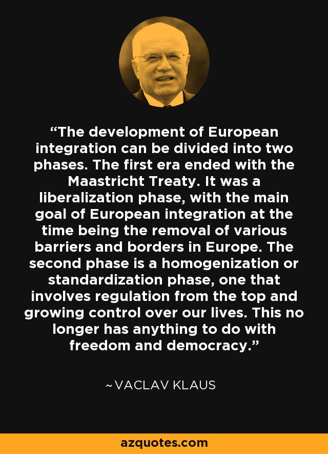 The development of European integration can be divided into two phases. The first era ended with the Maastricht Treaty. It was a liberalization phase, with the main goal of European integration at the time being the removal of various barriers and borders in Europe. The second phase is a homogenization or standardization phase, one that involves regulation from the top and growing control over our lives. This no longer has anything to do with freedom and democracy. - Vaclav Klaus