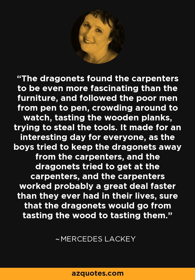 The dragonets found the carpenters to be even more fascinating than the furniture, and followed the poor men from pen to pen, crowding around to watch, tasting the wooden planks, trying to steal the tools. It made for an interesting day for everyone, as the boys tried to keep the dragonets away from the carpenters, and the dragonets tried to get at the carpenters, and the carpenters worked probably a great deal faster than they ever had in their lives, sure that the dragonets would go from tasting the wood to tasting them. - Mercedes Lackey