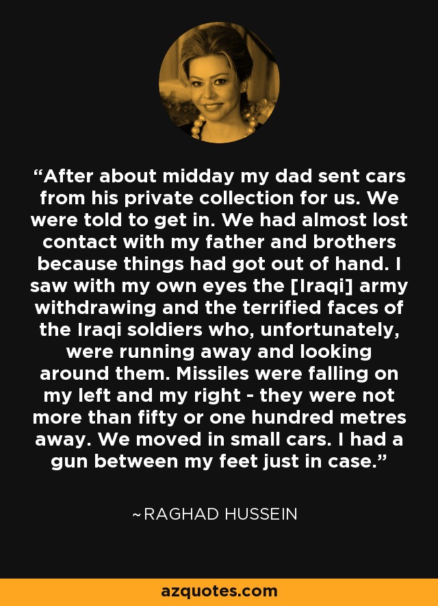 After about midday my dad sent cars from his private collection for us. We were told to get in. We had almost lost contact with my father and brothers because things had got out of hand. I saw with my own eyes the [Iraqi] army withdrawing and the terrified faces of the Iraqi soldiers who, unfortunately, were running away and looking around them. Missiles were falling on my left and my right - they were not more than fifty or one hundred metres away. We moved in small cars. I had a gun between my feet just in case. - Raghad Hussein